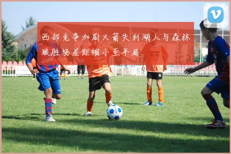 西部竞争加剧火箭失利湖人与森林狼胜场差距缩小至平局
