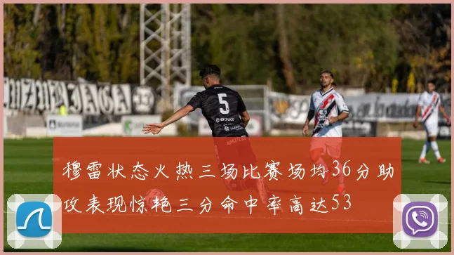 穆雷状态火热三场比赛场均36分助攻表现惊艳三分命中率高达53