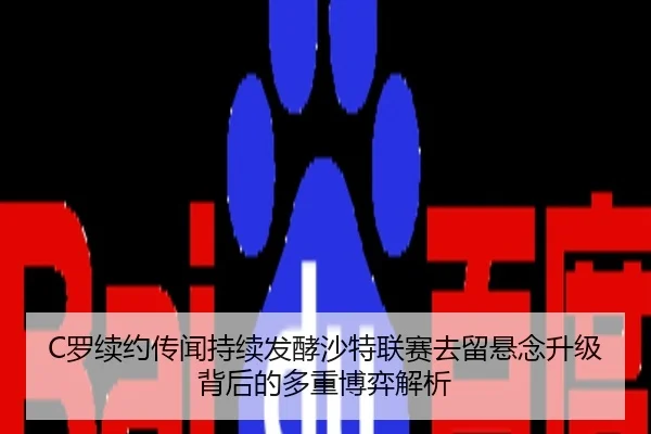 C罗续约传闻持续发酵沙特联赛去留悬念升级背后的多重博弈解析