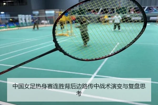 中国女足热身赛连胜背后边路传中战术演变与复盘思考