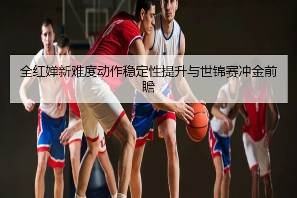 全红婵新难度动作稳定性提升与世锦赛冲金前瞻