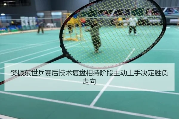 樊振东世乒赛后技术复盘相持阶段主动上手决定胜负走向