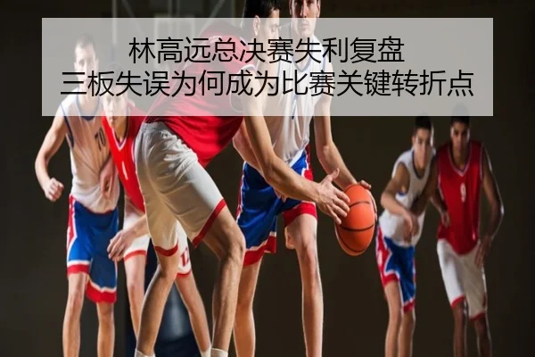 林高远总决赛失利复盘 三板失误为何成为比赛关键转折点