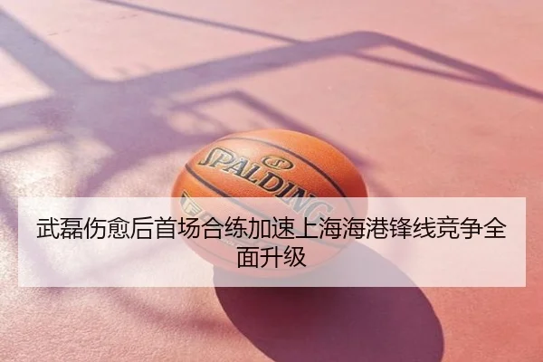武磊伤愈后首场合练加速上海海港锋线竞争全面升级