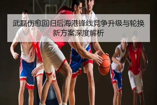 武磊伤愈回归后海港锋线竞争升级与轮换新方案深度解析