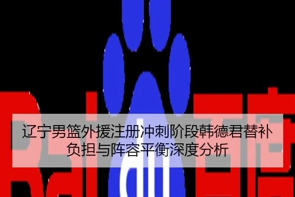 辽宁男篮外援注册冲刺阶段韩德君替补负担与阵容平衡深度分析