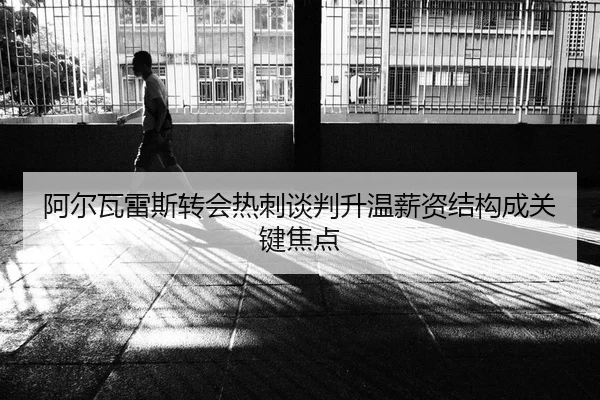 阿尔瓦雷斯转会热刺谈判升温薪资结构成关键焦点